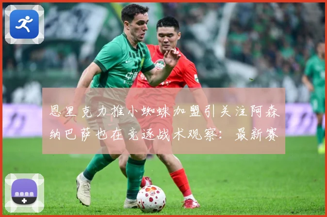 恩里克力推小蜘蛛加盟引关注阿森纳巴萨也在竞逐战术观察：最新赛事动态与深度分析