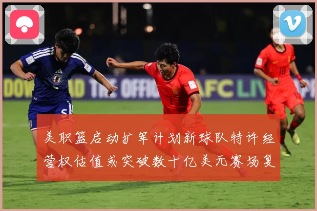 美职篮启动扩军计划新球队特许经营权估值或突破数十亿美元赛场复盘：最新赛事动态与深度分析