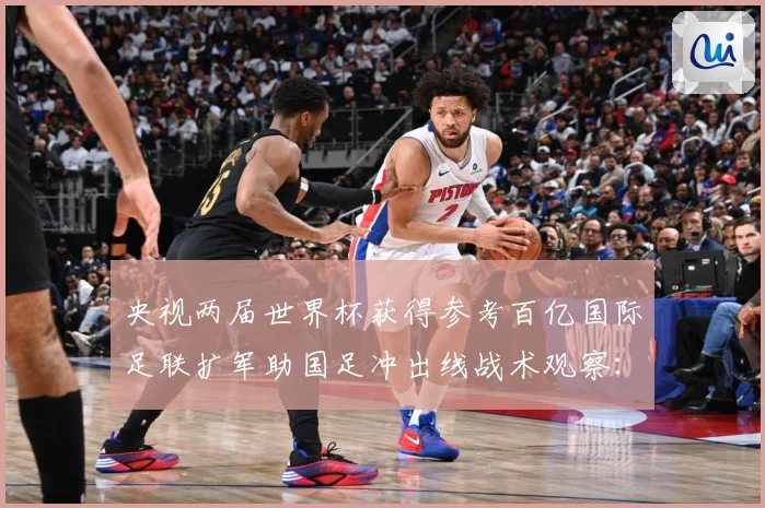 央视两届世界杯获得参考百亿国际足联扩军助国足冲出线战术观察：最新赛事动态与深度分析