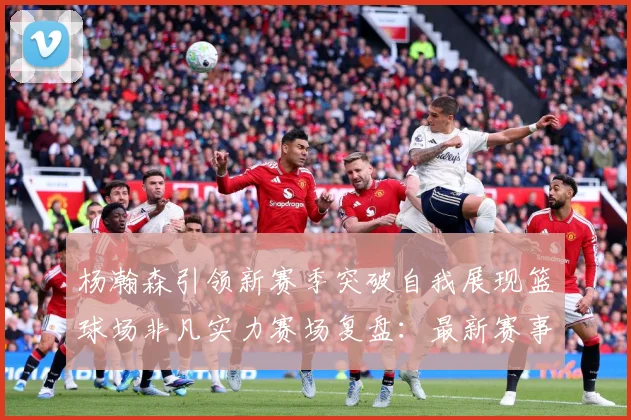 杨瀚森引领新赛季突破自我展现篮球场非凡实力赛场复盘：最新赛事动态与深度分析
