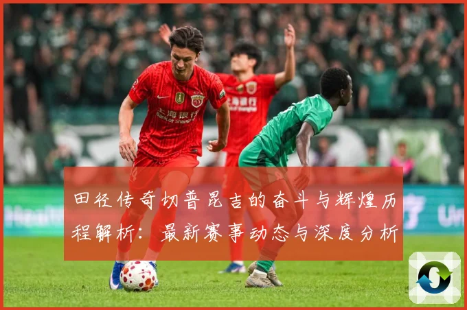 田径传奇切普昆吉的奋斗与辉煌历程解析：最新赛事动态与深度分析