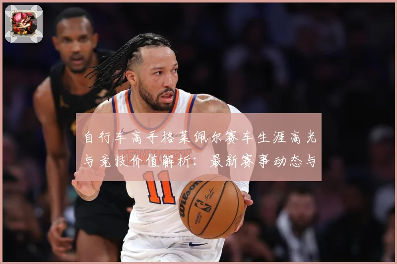 自行车高手格莱佩尔赛车生涯高光与竞技价值解析：最新赛事动态与深度分析