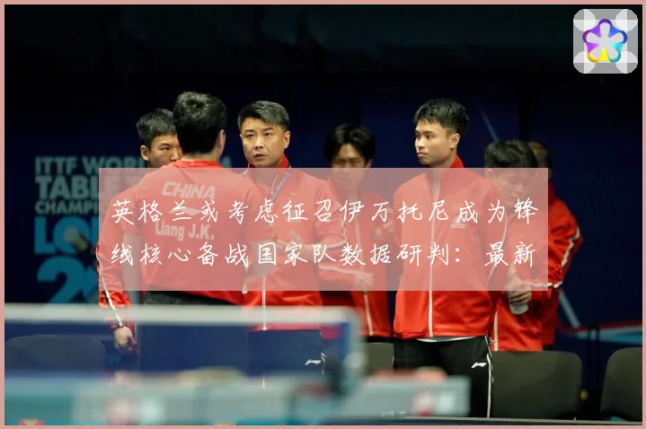 英格兰或考虑征召伊万托尼成为锋线核心备战国家队数据研判：最新赛事动态与深度分析
