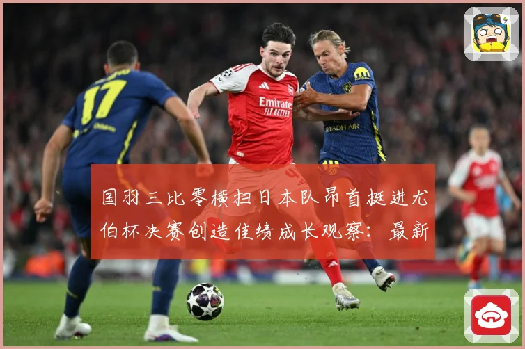 国羽三比零横扫日本队昂首挺进尤伯杯决赛创造佳绩成长观察：最新赛事动态与深度分析