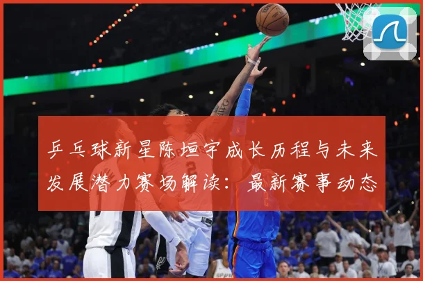 乒乓球新星陈垣宇成长历程与未来发展潜力赛场解读：最新赛事动态与深度分析