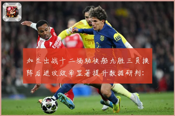 加兰出战十二场助快船九胜三负换阵后进攻效率显著提升数据研判：最新赛事动态与深度分析