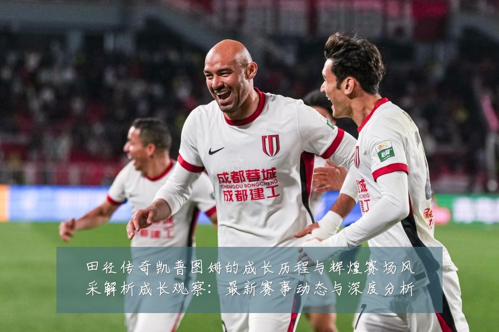 田径传奇凯普图姆的成长历程与辉煌赛场风采解析成长观察:最新赛事动态与深度分析