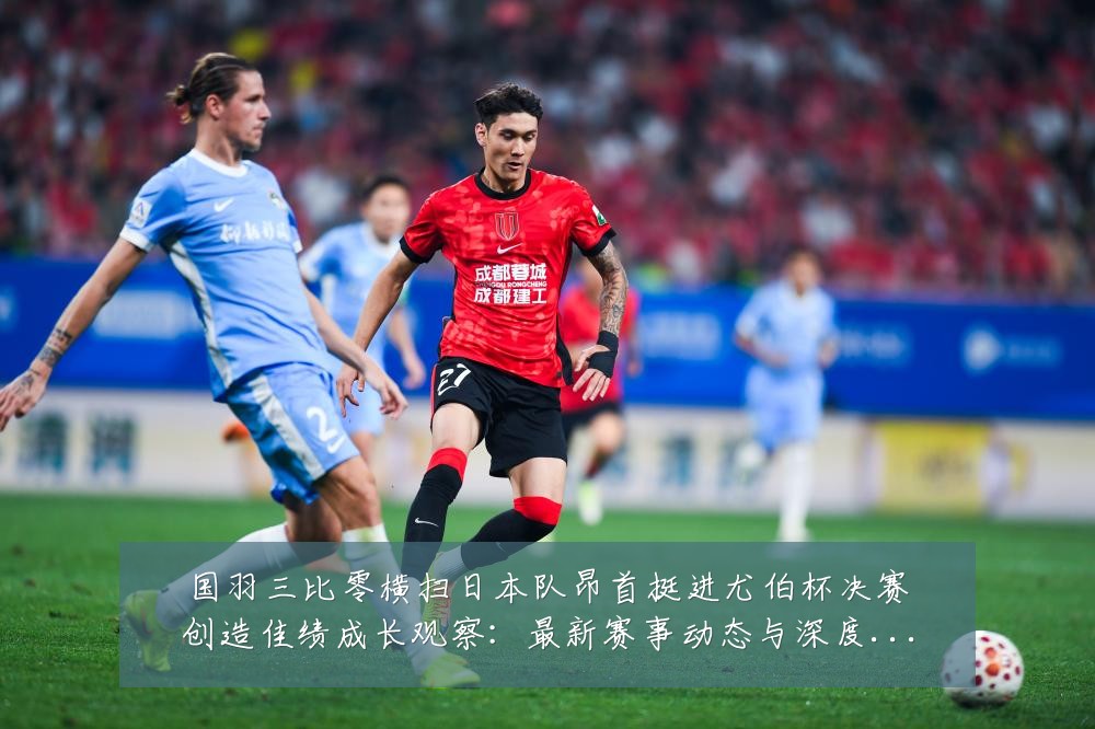 国羽三比零横扫日本队昂首挺进尤伯杯决赛创造佳绩成长观察:最新赛事动态与深度分析
